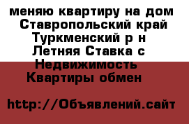 меняю квартиру на дом - Ставропольский край, Туркменский р-н, Летняя Ставка с. Недвижимость » Квартиры обмен   
